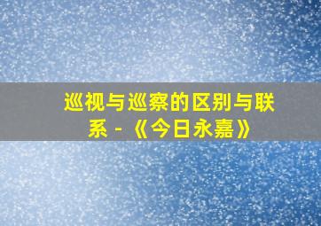 巡视与巡察的区别与联系 - 《今日永嘉》